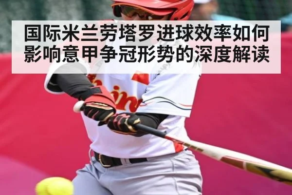 国际米兰劳塔罗进球效率如何影响意甲争冠形势的深度解读