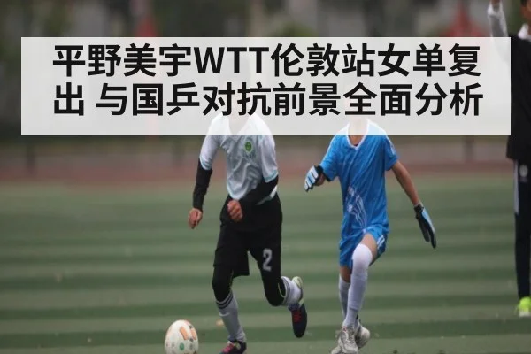 平野美宇WTT伦敦站女单复出 与国乒对抗前景全面分析