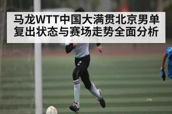 马龙WTT中国大满贯北京男单复出状态与赛场走势全面分析