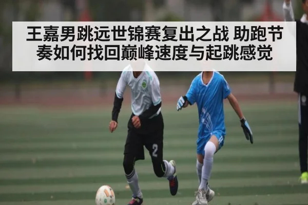 王嘉男跳远世锦赛复出之战 助跑节奏如何找回巅峰速度与起跳感觉